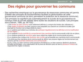 Des règles pour gouverner les communs
• Des recherches empiriques sur la gouvernance de ressources communes ont permis
d’établir des principes de fonctionnement facilitant la pérennisation de cette
gouvernance commune (et donc permettant la protection de la ressource commune).
• Ces principes ne signifient pas automatiquement le succès de la gouvernance en
commun mais ils ont été repérés dans toutes les situations de succès. Ces principes
sont (Ostrom, 1990, pp. 90-102) :
• 1) les limites du bien commun sont nettement définies (y compris les limites des utilisateurs) ;
• 2) les règles d’utilisation du bien commun sont adaptées aux besoins et conditions locales (par
exemple en fonction de la disponibilité du bien) ;
• 3) un système permettant aux individus de participer régulièrement à la définition et à la modification
de ces règles ;
• 4) un système d’auto-contrôle du comportement des membres de la communauté a été mis en place ;
• 5) un système gradué de sanctions pour ceux violent les règles de la communauté est prévu ;
• 6) un système peu coûteux de résolution des conflits est accessible aux membres de la communauté ;
• 7) le droit pour les membres de la communauté de définir ses propres règles de fonctionnement est
reconnu par les autorités extérieures à la communauté ;
• 8) s'il y a lieu (un bien commun entre plusieurs frontières ou un bien commun décliné à plusieurs
échelles territoriales), une organisation de la prise de décision peut se faire à plusieurs niveaux en
respectant les règles ci-dessus.
david.vallat@univ-lyon1.fr
84@DavidVALLAT
 