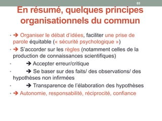 En résumé, quelques principes
organisationnels du commun
•  Organiser le débat d’idées, faciliter une prise de
parole équitable (« sécurité psychologique »)
•  S’accorder sur les règles (notamment celles de la
production de connaissances scientifiques)
•  Accepter erreur/critique
•  Se baser sur des faits/ des observations/ des
hypothèses non infirmées
•  Transparence de l’élaboration des hypothèses
•  Autonomie, responsabilité, réciprocité, confiance
85
 
