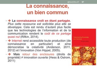 La connaissance,
un bien commun
•  La connaissance croît en étant partagée.
Plus cette ressource est sollicitée plus elle se
développe. Cela est rendu d’autant plus facile
que les technologies de l’information et de la
communication rendent le coût de ce partage
quasi nul (Rifkin, 2014).
•  Internet rend accessible toute production (de
connaissance en particulier) et ainsi
démocratise la créativité (Anderson, 2011,
2012) et l’innovation (Von Hippel, 2005).
•  Mais retour des enclosures (droits de
propriété) ≠ innovation ouverte (Hess & Ostrom,
2011)
@DavidVALLAT 87
 