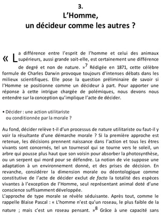 « L
3.
L’Homme,
un décideur comme les autres ?
a différence entre l’esprit de l’homme et celui des animaux
supérieurs, aussi grande soit-elle, est certainement une différence
de degré et non de nature. »7 Rédigée en 1871, cette célèbre
formule de Charles Darwin provoque toujours d’intenses débats dans les
milieux scientifiques. Elle pose la question préliminaire de savoir si
l’Homme se positionne comme un décideur à part. Pour apporter une
réponse à cette intrigue chargée de polémiques, nous devons nous
entendre sur la conception qu’implique l’acte de décider.
• Décider : une action utilitariste
ou conditionnée par la morale ?
Au fond, décider relève t-il d’un processus de nature utilitariste ou faut-il y
voir la résultante d’une démarche morale ? Si la première approche est
retenue, les décisions prennent naissance dans l’action et tous les êtres
vivants sont concernés, tel un tournesol qui se tourne vers le soleil, un
arbre qui pousse plus haut que son voisin pour absorber la photosynthèse,
ou un serpent qui mord pour se défendre. La notion de vie suppose une
adaptation à un environnement donné, et des prises de décision. En
revanche, considérer la dimension morale ou déontologique comme
constitutive de l’acte de décider exclut de facto la totalité des espèces
vivantes à l’exception de l’Homme, seul représentant animal doté d’une
conscience suffisamment développée.
L’approche de type morale se révèle séduisante. Après tout, comme le
rappelle Blaise Pascal : « L’homme n’est qu’un roseau, le plus faible de la
nature ; mais c’est un roseau pensant. »8 Grâce à une capacité sans
 