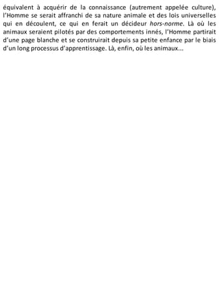 équivalent à acquérir de la connaissance (autrement appelée culture),
l’Homme se serait affranchi de sa nature animale et des lois universelles
qui en découlent, ce qui en ferait un décideur hors-norme. Là où les
animaux seraient pilotés par des comportements innés, l’Homme partirait
d’une page blanche et se construirait depuis sa petite enfance par le biais
d’un long processus d’apprentissage. Là, enfin, où les animaux...
 