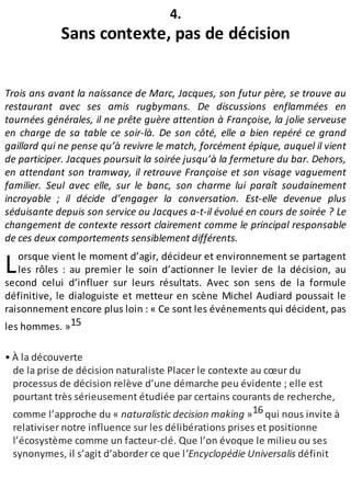 L
4.
Sans contexte, pas de décision
Trois ans avant la naissance de Marc, Jacques, son futur père, se trouve au
restaurant avec ses amis rugbymans. De discussions enflammées en
tournées générales, il ne prête guère attention à Françoise, la jolie serveuse
en charge de sa table ce soir-là. De son côté, elle a bien repéré ce grand
gaillard qui ne pense qu’à revivre le match, forcément épique, auquel il vient
de participer. Jacques poursuit la soirée jusqu’à la fermeture du bar. Dehors,
en attendant son tramway, il retrouve Françoise et son visage vaguement
familier. Seul avec elle, sur le banc, son charme lui paraît soudainement
incroyable ; il décide d’engager la conversation. Est-elle devenue plus
séduisante depuis son service ou Jacques a-t-il évolué en cours de soirée ? Le
changement de contexte ressort clairement comme le principal responsable
de ces deux comportements sensiblement différents.
orsque vient le moment d’agir, décideur et environnement se partagent
les rôles : au premier le soin d’actionner le levier de la décision, au
second celui d’influer sur leurs résultats. Avec son sens de la formule
définitive, le dialoguiste et metteur en scène Michel Audiard poussait le
raisonnement encore plus loin : « Ce sont les événements qui décident, pas
les hommes. »15
• À la découverte
de la prise de décision naturaliste Placer le contexte au cœur du
processus de décision relève d’une démarche peu évidente ; elle est
pourtant très sérieusement étudiée par certains courants de recherche,
comme l’approche du « naturalistic decision making »16 qui nous invite à
relativiser notre influence sur les délibérations prises et positionne
l’écosystème comme un facteur-clé. Que l’on évoque le milieu ou ses
synonymes, il s’agit d’aborder ce que l’Encyclopédie Universalis définit
 