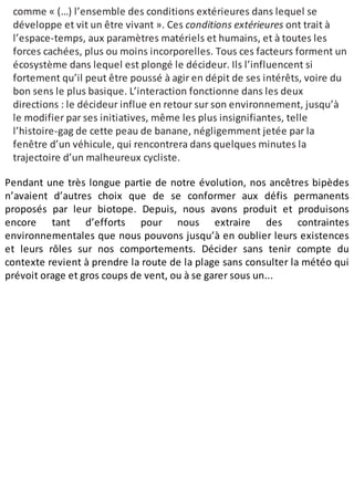 comme « (…) l’ensemble des conditions extérieures dans lequel se
développe et vit un être vivant ». Ces conditions extérieures ont trait à
l’espace-temps, aux paramètres matériels et humains, et à toutes les
forces cachées, plus ou moins incorporelles. Tous ces facteurs forment un
écosystème dans lequel est plongé le décideur. Ils l’influencent si
fortement qu’il peut être poussé à agir en dépit de ses intérêts, voire du
bon sens le plus basique. L’interaction fonctionne dans les deux
directions : le décideur influe en retour sur son environnement, jusqu’à
le modifier par ses initiatives, même les plus insignifiantes, telle
l’histoire-gag de cette peau de banane, négligemment jetée par la
fenêtre d’un véhicule, qui rencontrera dans quelques minutes la
trajectoire d’un malheureux cycliste.
Pendant une très longue partie de notre évolution, nos ancêtres bipèdes
n’avaient d’autres choix que de se conformer aux défis permanents
proposés par leur biotope. Depuis, nous avons produit et produisons
encore tant d’efforts pour nous extraire des contraintes
environnementales que nous pouvons jusqu’à en oublier leurs existences
et leurs rôles sur nos comportements. Décider sans tenir compte du
contexte revient à prendre la route de la plage sans consulter la météo qui
prévoit orage et gros coups de vent, ou à se garer sous un...
 