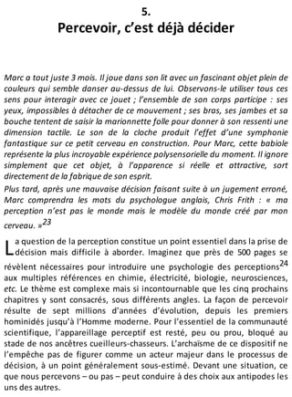 L
5.
Percevoir, c’est déjà décider
Marc a tout juste 3 mois. Il joue dans son lit avec un fascinant objet plein de
couleurs qui semble danser au-dessus de lui. Observons-le utiliser tous ces
sens pour interagir avec ce jouet ; l’ensemble de son corps participe : ses
yeux, impossibles à détacher de ce mouvement ; ses bras, ses jambes et sa
bouche tentent de saisir la marionnette folle pour donner à son ressenti une
dimension tactile. Le son de la cloche produit l’effet d’une symphonie
fantastique sur ce petit cerveau en construction. Pour Marc, cette babiole
représente la plus incroyable expérience polysensorielle du moment. Il ignore
simplement que cet objet, à l’apparence si réelle et attractive, sort
directement de la fabrique de son esprit.
Plus tard, après une mauvaise décision faisant suite à un jugement erroné,
Marc comprendra les mots du psychologue anglais, Chris Frith : « ma
perception n’est pas le monde mais le modèle du monde créé par mon
cerveau. »23
a question de la perception constitue un point essentiel dans la prise de
décision mais difficile à aborder. Imaginez que près de 500 pages se
révèlent nécessaires pour introduire une psychologie des perceptions24
aux multiples références en chimie, électricité, biologie, neurosciences,
etc. Le thème est complexe mais si incontournable que les cinq prochains
chapitres y sont consacrés, sous différents angles. La façon de percevoir
résulte de sept millions d’années d’évolution, depuis les premiers
hominidés jusqu’à l’Homme moderne. Pour l’essentiel de la communauté
scientifique, l’appareillage perceptif est resté, peu ou prou, bloqué au
stade de nos ancêtres cueilleurs-chasseurs. L’archaïsme de ce dispositif ne
l’empêche pas de figurer comme un acteur majeur dans le processus de
décision, à un point généralement sous-estimé. Devant une situation, ce
que nous percevons – ou pas – peut conduire à des choix aux antipodes les
uns des autres.
 
