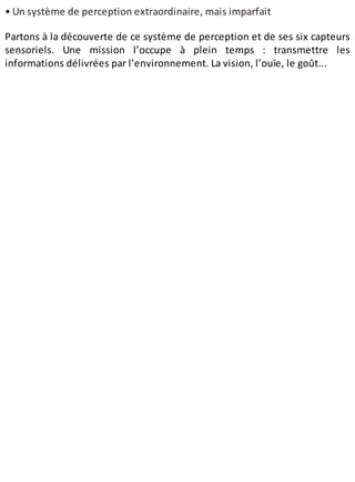 • Un système de perception extraordinaire, mais imparfait
Partons à la découverte de ce système de perception et de ses six capteurs
sensoriels. Une mission l’occupe à plein temps : transmettre les
informations délivrées par l’environnement. La vision, l’ouïe, le goût...
 
