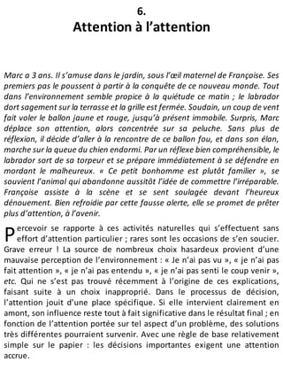 P
6.
Attention à l’attention
Marc a 3 ans. Il s’amuse dans le jardin, sous l’œil maternel de Françoise. Ses
premiers pas le poussent à partir à la conquête de ce nouveau monde. Tout
dans l’environnement semble propice à la quiétude ce matin ; le labrador
dort sagement sur la terrasse et la grille est fermée. Soudain, un coup de vent
fait voler le ballon jaune et rouge, jusqu’à présent immobile. Surpris, Marc
déplace son attention, alors concentrée sur sa peluche. Sans plus de
réflexion, il décide d’aller à la rencontre de ce ballon fou, et dans son élan,
marche sur la queue du chien endormi. Par un réflexe bien compréhensible, le
labrador sort de sa torpeur et se prépare immédiatement à se défendre en
mordant le malheureux. « Ce petit bonhomme est plutôt familier », se
souvient l’animal qui abandonne aussitôt l’idée de commettre l’irréparable.
Françoise assiste à la scène et se sent soulagée devant l’heureux
dénouement. Bien refroidie par cette fausse alerte, elle se promet de prêter
plus d’attention, à l’avenir.
ercevoir se rapporte à ces activités naturelles qui s’effectuent sans
effort d’attention particulier ; rares sont les occasions de s’en soucier.
Grave erreur ! La source de nombreux choix hasardeux provient d’une
mauvaise perception de l’environnement : « Je n’ai pas vu », « je n’ai pas
fait attention », « je n’ai pas entendu », « je n’ai pas senti le coup venir »,
etc. Qui ne s’est pas trouvé récemment à l’origine de ces explications,
faisant suite à un choix inapproprié. Dans le processus de décision,
l’attention jouit d’une place spécifique. Si elle intervient clairement en
amont, son influence reste tout à fait significative dans le résultat final ; en
fonction de l’attention portée sur tel aspect d’un problème, des solutions
très différentes pourraient survenir. Avec une règle de base relativement
simple sur le papier : les décisions importantes exigent une attention
accrue.
 