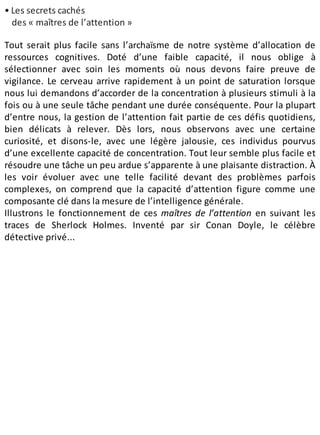 • Les secrets cachés
des « maîtres de l’attention »
Tout serait plus facile sans l’archaïsme de notre système d’allocation de
ressources cognitives. Doté d’une faible capacité, il nous oblige à
sélectionner avec soin les moments où nous devons faire preuve de
vigilance. Le cerveau arrive rapidement à un point de saturation lorsque
nous lui demandons d’accorder de la concentration à plusieurs stimuli à la
fois ou à une seule tâche pendant une durée conséquente. Pour la plupart
d’entre nous, la gestion de l’attention fait partie de ces défis quotidiens,
bien délicats à relever. Dès lors, nous observons avec une certaine
curiosité, et disons-le, avec une légère jalousie, ces individus pourvus
d’une excellente capacité de concentration. Tout leur semble plus facile et
résoudre une tâche un peu ardue s’apparente à une plaisante distraction. À
les voir évoluer avec une telle facilité devant des problèmes parfois
complexes, on comprend que la capacité d’attention figure comme une
composante clé dans la mesure de l’intelligence générale.
Illustrons le fonctionnement de ces maîtres de l’attention en suivant les
traces de Sherlock Holmes. Inventé par sir Conan Doyle, le célèbre
détective privé...
 
