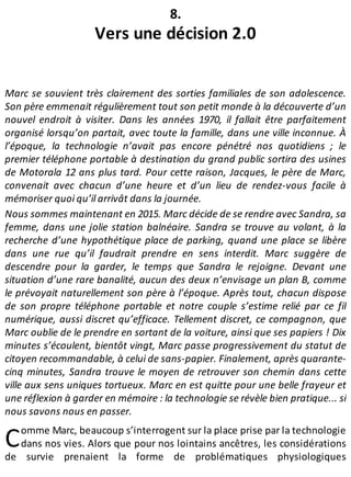 C
8.
Vers une décision 2.0
Marc se souvient très clairement des sorties familiales de son adolescence.
Son père emmenait régulièrement tout son petit monde à la découverte d’un
nouvel endroit à visiter. Dans les années 1970, il fallait être parfaitement
organisé lorsqu’on partait, avec toute la famille, dans une ville inconnue. À
l’époque, la technologie n’avait pas encore pénétré nos quotidiens ; le
premier téléphone portable à destination du grand public sortira des usines
de Motorala 12 ans plus tard. Pour cette raison, Jacques, le père de Marc,
convenait avec chacun d’une heure et d’un lieu de rendez-vous facile à
mémoriser quoi qu’il arrivât dans la journée.
Nous sommes maintenant en 2015. Marc décide de se rendre avec Sandra, sa
femme, dans une jolie station balnéaire. Sandra se trouve au volant, à la
recherche d’une hypothétique place de parking, quand une place se libère
dans une rue qu’il faudrait prendre en sens interdit. Marc suggère de
descendre pour la garder, le temps que Sandra le rejoigne. Devant une
situation d’une rare banalité, aucun des deux n’envisage un plan B, comme
le prévoyait naturellement son père à l’époque. Après tout, chacun dispose
de son propre téléphone portable et notre couple s’estime relié par ce fil
numérique, aussi discret qu’efficace. Tellement discret, ce compagnon, que
Marc oublie de le prendre en sortant de la voiture, ainsi que ses papiers ! Dix
minutes s’écoulent, bientôt vingt, Marc passe progressivement du statut de
citoyen recommandable, à celui de sans-papier. Finalement, après quarante-
cinq minutes, Sandra trouve le moyen de retrouver son chemin dans cette
ville aux sens uniques tortueux. Marc en est quitte pour une belle frayeur et
une réflexion à garder en mémoire : la technologie se révèle bien pratique... si
nous savons nous en passer.
omme Marc, beaucoup s’interrogent sur la place prise par la technologie
dans nos vies. Alors que pour nos lointains ancêtres, les considérations
de survie prenaient la forme de problématiques physiologiques
 