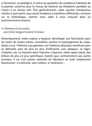 (s’alimenter, se protéger), le stress du quotidien de nombreux habitants de
la planète concerne plus le niveau de batterie du téléphone portable ou
l’accès à un réseau wifi. Plus généralement, cette saynète introductive
montre à quel point nous avons tendance à transférer différentes missions
sur la technologie, comme nous aider à nous mouvoir dans un
environnement inconnu.
• L’Homme et ses outils,
une (très) longue histoire d’amour
Historiquement, notre espèce a toujours développé une fascination pour
les outils de toutes sortes, considérés comme le prolongement du corps.
Grâce à eux, l’Homme a pu gommer une faiblesse physique manifeste pour
se défendre avec de plus en plus d’efficacité, puis attaquer, se loger,
s’habiller, etc. La manière dont l’Homme a façonné, siècle après siècle, des
bifaces de plus en plus spécifiques montre que, contrairement aux autres
animaux, il ne s’est jamais contenté de fabriquer un outil simplement
fonctionnel : il a cherché, sans relâche, à l’améliorer...
 