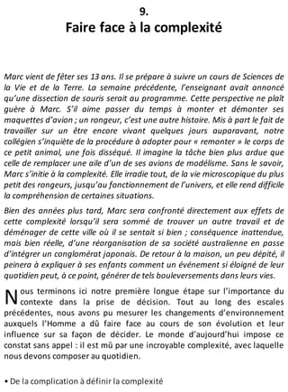 N
9.
Faire face à la complexité
Marc vient de fêter ses 13 ans. Il se prépare à suivre un cours de Sciences de
la Vie et de la Terre. La semaine précédente, l’enseignant avait annoncé
qu’une dissection de souris serait au programme. Cette perspective ne plaît
guère à Marc. S’il aime passer du temps à monter et démonter ses
maquettes d’avion ; un rongeur, c’est une autre histoire. Mis à part le fait de
travailler sur un être encore vivant quelques jours auparavant, notre
collégien s’inquiète de la procédure à adopter pour « remonter » le corps de
ce petit animal, une fois disséqué. Il imagine la tâche bien plus ardue que
celle de remplacer une aile d’un de ses avions de modélisme. Sans le savoir,
Marc s’initie à la complexité. Elle irradie tout, de la vie microscopique du plus
petit des rongeurs, jusqu’au fonctionnement de l’univers, et elle rend difficile
la compréhension de certaines situations.
Bien des années plus tard, Marc sera confronté directement aux effets de
cette complexité lorsqu’il sera sommé de trouver un autre travail et de
déménager de cette ville où il se sentait si bien ; conséquence inattendue,
mais bien réelle, d’une réorganisation de sa société australienne en passe
d’intégrer un conglomérat japonais. De retour à la maison, un peu dépité, il
peinera à expliquer à ses enfants comment un événement si éloigné de leur
quotidien peut, à ce point, générer de tels bouleversements dans leurs vies.
ous terminons ici notre première longue étape sur l’importance du
contexte dans la prise de décision. Tout au long des escales
précédentes, nous avons pu mesurer les changements d’environnement
auxquels l’Homme a dû faire face au cours de son évolution et leur
influence sur sa façon de décider. Le monde d’aujourd’hui impose ce
constat sans appel : il est mû par une incroyable complexité, avec laquelle
nous devons composer au quotidien.
• De la complication à définir la complexité
 