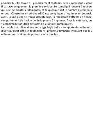 Complexité ? Ce terme est généralement confondu avec « compliqué » dont
il partage uniquement la première syllabe. Le compliqué renvoie à tout ce
qui peut se monter et démonter, et ce quel que soit le nombre d’éléments
en jeu. Construire un Airbus A380 est compliqué ; imprimer un journal,
aussi. Si une pièce se trouve défectueuse, la remplacer n’affecte en rien le
comportement de l’avion ou de la presse à imprimer. Avec la méthode, on
s’accommode sans trop de tracas de situations compliquées.
La complexité relève d’une autre typologie : elle « comporte des éléments
divers qu’il est difficile de démêler », précise le Larousse, insinuant que les
éléments eux-mêmes importent moins que les...
 