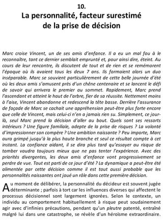 A
10.
La personnalité, facteur surestimé
de la prise de décision
Marc croise Vincent, un de ses amis d’enfance. Il a eu un mal fou à le
reconnaître, tant ce dernier semblait emprunté et, pour ainsi dire, éteint. Au
cours de leur rencontre, ils discutent de tout et de rien et se remémorent
l’époque où ils avaient tous les deux 7 ans. Ils formaient alors un duo
inséparable. Marc se souvient particulièrement de cette belle journée d’été
où les deux amis s’amusent près d’un chêne centenaire et se lancent le défi
de savoir qui arrivera le premier au sommet. Rapidement, Marc prend
l’ascendant et atteint le haut de l’arbre, fier de sa réussite. Nettement moins
à l’aise, Vincent abandonne et redescend la tête basse. Derrière l’assurance
de façade de Marc se cachait une appréhension peut-être plus forte encore
que celle de Vincent, mais celui-ci n’en a jamais rien su. Simplement, ce jour-
là, seul Marc prend la décision d’aller au bout. Quels sont ses ressorts
intérieurs ? Une figure familiale, adepte de la prise de risques ? La volonté
d’impressionner son compère ? Une ambition naissante ? Peu importe, Marc
aura grimpé jusqu’à la plus haute branche et seul ce résultat compte à cet
instant. La confiance aidant, il se dira plus tard qu’essayer au risque de
tomber vaudra toujours mieux que ne pas tenter l’expérience. Avec des
priorités divergentes, les deux amis d’enfance vont progressivement se
perdre de vue. Tout est parti de ce jour d’été ? La dynamique a peut-être été
alimentée par cette décision comme il est tout aussi probable que les
personnalités naissantes ont joué un rôle dans cette première décision.
u moment de délibérer, la personnalité du décideur est souvent jugée
déterminante ; parfois à tort car les influences diverses qui affectent le
processus décisionnel sont largement ignorées. Selon le contexte, un
individu au comportement habituellement à risque peut soudainement
agir avec d’infinies précautions, pendant qu’un pleutre patenté, entraîné
malgré lui dans une catastrophe, se révèle d’un héroïsme extraordinaire.
 