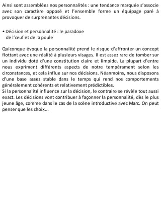 Ainsi sont assemblées nos person​nalités : une tendance marquée s’associe
avec son caractère opposé et l’ensemble forme un équipage paré à
provoquer de surprenantes décisions.
• Décision et personnalité : le paradoxe
de l’œuf et de la poule
Quiconque évoque la personnalité prend le risque d’affronter un concept
flottant avec une réalité à plusieurs visages. Il est assez rare de tomber sur
un individu doté d’une constitution claire et limpide. La plupart d’entre
nous expriment différents aspects de notre tempérament selon les
circonstances, et cela influe sur nos décisions. Néanmoins, nous disposons
d’une base assez stable dans le temps qui rend nos comportements
généralement cohérents et relativement prédictibles.
Si la personnalité influence sur la décision, le contraire se révèle tout aussi
exact. Les décisions vont contribuer à façonner la personnalité, dès le plus
jeune âge, comme dans le cas de la scène introductive avec Marc. On peut
penser que les choix...
 