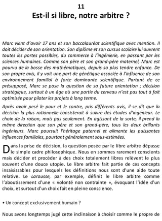 D
11
Est-il si libre, notre arbitre ?
Marc vient d’avoir 17 ans et son baccalauréat scientifique avec mention. Il
doit décider de son orientation. Son diplôme et son cursus scolaire lui ouvrent
toutes les portes possibles, du commerce à l’ingénierie, en passant par les
sciences humaines. Comme son père et son grand-père maternel, Marc est
pourvu de la bosse des mathématiques, depuis sa plus tendre enfance. De
son propre avis, il y voit une part de génétique associée à l’influence de son
environnement familial à forte dominante scientifique. Partant de ce
présupposé, Marc se pose la question de sa future orientation ; décision
stratégique, surtout à un âge où une partie du cerveau n’est pas tout à fait
optimisée pour piloter les projets à long terme.
Après avoir pesé le pour et le contre, pris différents avis, il se dit que la
décision la plus rationnelle consisterait à suivre des études d’ingénieur. Le
choix de la raison, mais pas seulement. En agissant de la sorte, il prend la
même direction que son père et son grand-père, tous les deux brillants
ingénieurs. Marc poursuit l’héritage paternel et alimente les puissantes
influences familiales, pourtant généralement sous-estimées.
ans la prise de décision, la question posée par le libre arbitre dépasse
le simple cadre philosophique. Nous en sommes rarement conscients
mais décider et procéder à des choix totalement libres relèvent le plus
souvent d’une douce utopie. Le libre arbitre fait partie de ces concepts
insaisissables pour lesquels les définitions nous sont d’une aide toute
relative. Le Larousse, par exemple, définit le libre arbitre comme
l’aboutissement d’une « volonté non contrainte », évoquant l’idée d’un
choix, et surtout d’un choix fait en pleine conscience.
• Un concept exclusivement humain ?
Nous avons longtemps jugé cette inclinaison à choisir comme le propre de
 