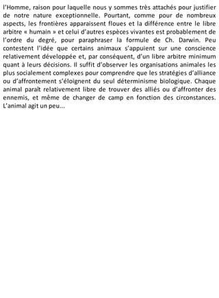 l’Homme, raison pour laquelle nous y sommes très attachés pour justifier
de notre nature exceptionnelle. Pourtant, comme pour de nombreux
aspects, les frontières apparaissent floues et la différence entre le libre
arbitre « humain » et celui d’autres espèces vivantes est probablement de
l’ordre du degré, pour paraphraser la formule de Ch. Darwin. Peu
contestent l’idée que certains animaux s’appuient sur une conscience
relativement développée et, par conséquent, d’un libre arbitre minimum
quant à leurs décisions. Il suffit d’observer les organisations animales les
plus socialement complexes pour comprendre que les stratégies d’alliance
ou d’affrontement s’éloignent du seul déterminisme biologique. Chaque
animal paraît relativement libre de trouver des alliés ou d’affronter des
ennemis, et même de changer de camp en fonction des circonstances.
L’animal agit un peu...
 