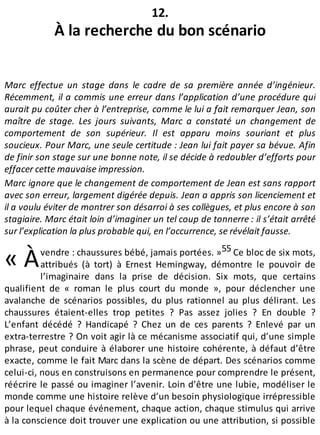 « À
12.
À la recherche du bon scénario
Marc effectue un stage dans le cadre de sa première année d’ingénieur.
Récemment, il a commis une erreur dans l’application d’une procédure qui
aurait pu coûter cher à l’entreprise, comme le lui a fait remarquer Jean, son
maître de stage. Les jours suivants, Marc a constaté un changement de
comportement de son supérieur. Il est apparu moins souriant et plus
soucieux. Pour Marc, une seule certitude : Jean lui fait payer sa bévue. Afin
de finir son stage sur une bonne note, il se décide à redoubler d’efforts pour
effacer cette mauvaise impression.
Marc ignore que le changement de comportement de Jean est sans rapport
avec son erreur, largement digérée depuis. Jean a appris son licenciement et
il a voulu éviter de montrer son désarroi à ses collègues, et plus encore à son
stagiaire. Marc était loin d’imaginer un tel coup de tonnerre : il s’était arrêté
sur l’explication la plus probable qui, en l’occurrence, se révélait fausse.
vendre : chaussures bébé, jamais portées. »55 Ce bloc de six mots,
attribués (à tort) à Ernest Hemingway, démontre le pouvoir de
l’imaginaire dans la prise de décision. Six mots, que certains
qualifient de « roman le plus court du monde », pour déclencher une
avalanche de scénarios possibles, du plus rationnel au plus délirant. Les
chaussures étaient-elles trop petites ? Pas assez jolies ? En double ?
L’enfant décédé ? Handicapé ? Chez un de ces parents ? Enlevé par un
extra-terrestre ? On voit agir là ce mécanisme associatif qui, d’une simple
phrase, peut conduire à élaborer une histoire cohérente, à défaut d’être
exacte, comme le fait Marc dans la scène de départ. Des scénarios comme
celui-ci, nous en construisons en permanence pour comprendre le présent,
réécrire le passé ou imaginer l’avenir. Loin d’être une lubie, modéliser le
monde comme une histoire relève d’un besoin physiologique irrépressible
pour lequel chaque événement, chaque action, chaque stimulus qui arrive
à la conscience doit trouver une explication ou une attribution, si possible
 