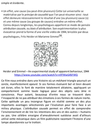 simple et évidente.
• Un effet, une cause (ou peut-être plusieurs) Cette Loi universelle se
matérialise par le principe de causalité que l’on peut résumer ainsi : tout
effet demeure nécessairement le résultat d’une (ou plusieurs) cause (s)
et une même cause (ou groupe de causes) entraîne un même effet.
Connu depuis longtemps, les psychologues appellent ce mode de pensée
attribution causale, ou biais d’attribution. Son expérimentation la plus
évocatrice prend la forme d’une vieille vidéo de 1944, bricolée par deux
psychologues, Fritz Heider et Marianne Simmel56.
Heider and Simmel – An experimental study of apparent behaviour, 1944
https://www.youtube.com/watch?v=n9TWwG4SFWQ
Ce film nous entraîne dans une histoire où un méchant triangle poursuit un
cercle, manifestement apeuré. Si ces formes évoluent bel et bien devant
cet écran, elles le font de manière totalement aléatoire, appliquant un
comportement somme toute logique pour des objets sans âme ni
conscience. Pour autant, beaucoup d’entre nous se trouvent dans
l’incapacité de ne pas attribuer des émotions à ces formes de nature inerte.
Cette aptitude un peu incongrue figure en réalité comme un des plus
importants avantages sélectionnés par l’évolution pour faire face à un
milieu physique. L’attribution causale permet en effet de comprendre
l’environnement et de lire les intentions des uns et des autres – humains
ou pas. Une célèbre enseigne d’ameublement suédoise avait d’ailleurs
utilisé cette mécanique dans un film publicitaire racontant l’histoire d’une
lampe abandonnée sur le trottoir.
 