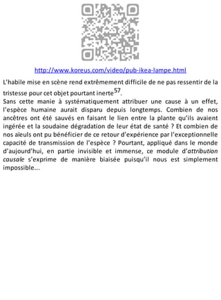 http://www.koreus.com/video/pub-ikea-lampe.html
L’habile mise en scène rend extrêmement difficile de ne pas ressentir de la
tristesse pour cet objet pourtant inerte57.
Sans cette manie à systématiquement attribuer une cause à un effet,
l’espèce humaine aurait disparu depuis longtemps. Combien de nos
ancêtres ont été sauvés en faisant le lien entre la plante qu’ils avaient
ingérée et la soudaine dégradation de leur état de santé ? Et combien de
nos aïeuls ont pu bénéficier de ce retour d’expérience par l’exceptionnelle
capacité de transmission de l’espèce ? Pourtant, appliqué dans le monde
d’aujourd’hui, en partie invisible et immense, ce module d’attribution
causale s’exprime de manière biaisée puisqu’il nous est simplement
impossible...
 