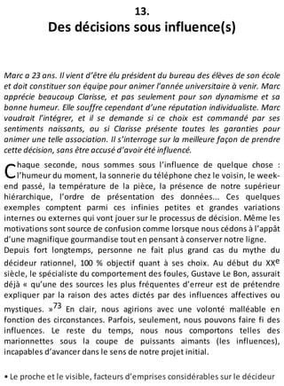C
13.
Des décisions sous influence(s)
Marc a 23 ans. Il vient d’être élu président du bureau des élèves de son école
et doit constituer son équipe pour animer l’année universitaire à venir. Marc
apprécie beaucoup Clarisse, et pas seulement pour son dynamisme et sa
bonne humeur. Elle souffre cependant d’une réputation individualiste. Marc
voudrait l’intégrer, et il se demande si ce choix est commandé par ses
sentiments naissants, ou si Clarisse présente toutes les garanties pour
animer une telle association. Il s’interroge sur la meilleure façon de prendre
cette décision, sans être accusé d’avoir été influencé.
haque seconde, nous sommes sous l’influence de quelque chose :
l’humeur du moment, la sonnerie du téléphone chez le voisin, le week-
end passé, la température de la pièce, la présence de notre supérieur
hiérarchique, l’ordre de présentation des données... Ces quelques
exemples comptent parmi ces infinies petites et grandes variations
internes ou externes qui vont jouer sur le processus de décision. Même les
motivations sont source de confusion comme lorsque nous cédons à l’appât
d’une magnifique gourmandise tout en pensant à conserver notre ligne.
Depuis fort longtemps, personne ne fait plus grand cas du mythe du
décideur rationnel, 100 % objectif quant à ses choix. Au début du XXe
siècle, le spécialiste du comportement des foules, Gustave Le Bon, assurait
déjà « qu’une des sources les plus fréquentes d’erreur est de prétendre
expliquer par la raison des actes dictés par des influences affectives ou
mystiques. »73 En clair, nous agirions avec une volonté malléable en
fonction des circonstances. Parfois, seulement, nous pouvons faire fi des
influences. Le reste du temps, nous nous comportons telles des
marionnettes sous la coupe de puissants aimants (les influences),
incapables d’avancer dans le sens de notre projet initial.
• Le proche et le visible, facteurs d’emprises considérables sur le décideur
 