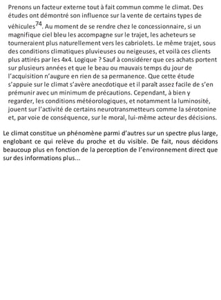 Prenons un facteur externe tout à fait commun comme le climat. Des
études ont démontré son influence sur la vente de certains types de
véhicules74. Au moment de se rendre chez le concessionnaire, si un
magnifique ciel bleu les accompagne sur le trajet, les acheteurs se
tourneraient plus naturellement vers les cabriolets. Le même trajet, sous
des conditions climatiques pluvieuses ou neigeuses, et voilà ces clients
plus attirés par les 4x4. Logique ? Sauf à considérer que ces achats portent
sur plusieurs années et que le beau ou mauvais temps du jour de
l’acquisition n’augure en rien de sa permanence. Que cette étude
s’appuie sur le climat s’avère anecdotique et il paraît assez facile de s’en
prémunir avec un minimum de précautions. Cependant, à bien y
regarder, les conditions météorologiques, et notamment la luminosité,
jouent sur l’activité de certains neurotransmetteurs comme la sérotonine
et, par voie de conséquence, sur le moral, lui-même acteur des décisions.
Le climat constitue un phénomène parmi d’autres sur un spectre plus large,
englobant ce qui relève du proche et du visible. De fait, nous décidons
beaucoup plus en fonction de la perception de l’environnement direct que
sur des informations plus...
 