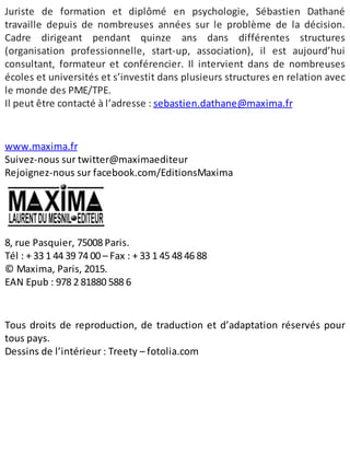 Juriste de formation et diplômé en psychologie, Sébastien Dathané
travaille depuis de nombreuses années sur le problème de la décision.
Cadre dirigeant pendant quinze ans dans différentes structures
(organisation professionnelle, start-up, association), il est aujourd’hui
consultant, formateur et conférencier. Il intervient dans de nombreuses
écoles et universités et s’investit dans plusieurs structures en relation avec
le monde des PME/TPE.
Il peut être contacté à l’adresse : sebastien.dathane@maxima.fr
www.maxima.fr
Suivez-nous sur twitter@maximaediteur
Rejoignez-nous sur facebook.com/EditionsMaxima
8, rue Pasquier, 75008 Paris.
Tél : + 33 1 44 39 74 00 – Fax : + 33 1 45 48 46 88
© Maxima, Paris, 2015.
EAN Epub : 978 2 81880 588 6
Tous droits de reproduction, de traduction et d’adaptation réservés pour
tous pays.
Dessins de l’intérieur : Treety – fotolia.com
 