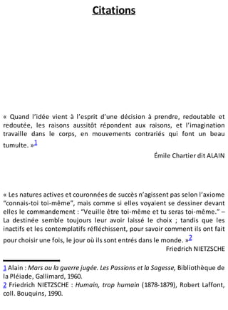 Citations
« Quand l’idée vient à l’esprit d’une décision à prendre, redoutable et
redoutée, les raisons aussitôt répondent aux raisons, et l’imagination
travaille dans le corps, en mouvements contrariés qui font un beau
tumulte. »1
Émile Chartier dit ALAIN
« Les natures actives et couronnées de succès n’agissent pas selon l’axiome
“connais-toi toi-même”, mais comme si elles voyaient se dessiner devant
elles le commandement : “Veuille être toi-même et tu seras toi-même.” –
La destinée semble toujours leur avoir laissé le choix ; tandis que les
inactifs et les contemplatifs réfléchissent, pour savoir comment ils ont fait
pour choisir une fois, le jour où ils sont entrés dans le monde. »2
Friedrich NIETZSCHE
1 Alain : Mars ou la guerre jugée. Les Passions et la Sagesse, Bibliothèque de
la Pléiade, Gallimard, 1960.
2 Friedrich NIETZSCHE : Humain, trop humain (1878-1879), Robert Laffont,
coll. Bouquins, 1990.
 