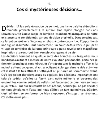 D
1.
Ces si mystérieuses décisions…
écider ! À la seule évocation de ce mot, une large palette d’émotions
remonte probablement à la surface. Une rapide plongée dans nos
souvenirs suffit à nous rappeler combien les moments marquants de notre
existence sont conditionnés par une décision originelle. Dans certains cas,
ce furent un saut vers l’inconnu, un choix à contre-courant ou l’opposition à
une figure d’autorité. Plus simplement, un court détour vers le joli petit
village en contrebas de la route principale a pu se révéler une magnifique
inspiration et a contribué à un complet changement de vie.
Les décisions forment en quelque sorte des branches sur lesquelles nous
bondissons au fur et à mesure de notre évolution personnelle. Certaines se
tiennent à quelques centimètres et s’attrapent sans le moindre effort ni la
moindre attention, quand d’autres obligent à plonger dans le vide et à vivre
cet instant à la fois attirant et effrayant où plus rien ne sera comme avant.
Qu’elles soient chevaleresques ou égoïstes, les décisions importantes ont
cela de spécial qu’elles se figent dans notre mémoire et creusent des
empreintes comme autant de reliefs qui façonnent ce que nous sommes
aujourd’hui. Plus que le résultat de nos actions, décider (ou ne pas décider)
est tout simplement l’acte qui nous définit en tant qu’individu. Décider,
c’est adhérer, se conformer ou bien s’opposer, s’insurger, se révolter...
C’est être ou ne pas...
 