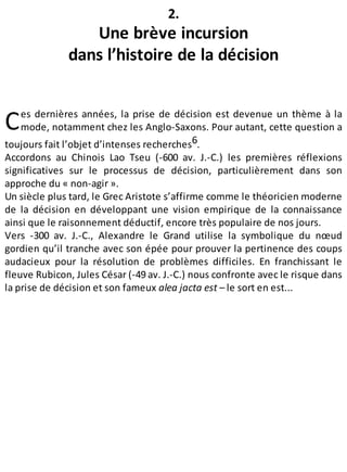 C
2.
Une brève incursion
dans l’histoire de la décision
es dernières années, la prise de décision est devenue un thème à la
mode, notamment chez les Anglo-Saxons. Pour autant, cette question a
toujours fait l’objet d’intenses recherches6.
Accordons au Chinois Lao Tseu (-600 av. J.-C.) les premières réflexions
significatives sur le processus de décision, particulièrement dans son
approche du « non-agir ».
Un siècle plus tard, le Grec Aristote s’affirme comme le théoricien moderne
de la décision en développant une vision empirique de la connaissance
ainsi que le raisonnement déductif, encore très populaire de nos jours.
Vers -300 av. J.-C., Alexandre le Grand utilise la symbolique du nœud
gordien qu’il tranche avec son épée pour prouver la pertinence des coups
audacieux pour la résolution de problèmes difficiles. En franchissant le
fleuve Rubicon, Jules César (-49 av. J.-C.) nous confronte avec le risque dans
la prise de décision et son fameux alea jacta est – le sort en est...
 