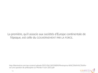 Enfin, la troisième, que Jefferson associe aux sociétés
Amérindiennes, est celle de L’AUTO-GOUVERNEMENT ASSURÉ PAR
L’INTÉRIORISATION DE VALEURS COMMUNES par tous les membres des
sociétés de petite taille.
16
http://liberteetcie.com/wp-content/uploads/2015/06/L%E2%80%99entreprise-lib%C3%A9r%C3%A9e-
est-une-question-de-philosophie-Le-Monde-4-Juin-2015.pdf
 