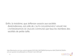 Sociocratie
Une autre forme d’organisation du pouvoir
Le pouvoir du « NOUS »
Préserver les relations significatives qui font l’identité du groupe
Je peux objecter aux décisions qui mettent en cause mon appartenance
18
GERARD ENDENBURG (1975)
utilisée avec succès en Hollande dans des organisations aussi diversifiées qu’une compagnie en électromécanique, un
département municipal de la police, un monastère bouddhiste, une garderie, une chaîne de salons de coiffure, un
réseau local d’écoles publiques et de nombreuses autres organisations. Des évaluations formelles ont démontré que
ces organisations connaissent un accroissement au niveau de l’innovation et de la productivité de 30 à 40 pour cent,
une réduction dans le nombre des réunions, une réduction dans le taux d’absentéisme pour maladie et une implication
accrue des travailleurs dans la vie organisationnelle.
 