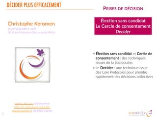 DÉCIDER PLUS EFFICACEMENT
2
PRISES DE DÉCISION
Élection sans candidat
Le Cercle de consentement
Decider
• Élection sans candidat et Cercle de
consentement : des techniques
issues de la Sociocratie.
• Le Decider : une technique issue
des Core Protocoles pour prendre
rapidement des décisions collectives
Christophe Keromen
accompagnateur de l’innovaCon,  
la performance et l’inspiraCon collecCve
www.ckC.com @ckeromen
hHp://fr.slideshare.net/ckC/
www.coacCv.fr @HelloCoacCv
 