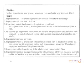 1. La définition du problème
Le cercle s’entend sur la description du problème ou de la situation à traiter.
2. La proposition
Les membres du cercle font des propositions pour résoudre le problème. La plupart du temps, ces propositions
sont préparées à l’extérieur du cercle par une personne ou un groupe de personnes mandatées à cet effet.
3. La décision du cercle
A. Présenter la proposition
Le proposeur présente sa proposition et l’animateur n’autorise que des questions de clarification.
B. Les réactions
L’animateur fait un tour de table sans discussion pour recueillir les réactions des membres à la proposition.
C. Les amendements
Le proposeur, s’il le juge opportun, modifie sa proposition pour tenir compte des réactions des membres du
cercle.
D. Les objections
L’animateur enregistre sur un tableau les objections des membres et ce sans discussion.
E. La période de discussion
L’animateur demande au groupe de trouver des moyens d’améliorer la proposition en utilisant les
objections qui viennent d’être formulées.
F. Le consentement
L’animateur demande aux membres du cercle s’ils ont des objections sur la proposition améliorée à l’aide
des objections initiales. Si d’autres objections sont levées, il reprend la procédure à l’étape D.
CERCLE DE CONSENTEMENT
23
 