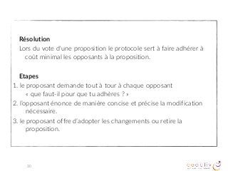 Résolution
Lors du vote d'une proposition le protocole sert à faire adhérer à
coût minimal les opposants à la proposition.
Etapes
1. le proposant demande tout à tour à chaque opposant  
« que faut-il pour que tu adhères ? »
2. l’opposant énonce de manière concise et précise la modification
nécessaire.
3. le proposant offre d’adopter les changements ou retire la
proposition.
30
 
