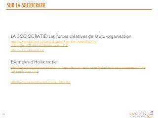 SUR LA SOCIOCRATIE
LA SOCIOCRATIE/Les forces créatives de l’auto-organisation
http://www.sociogest.ca/LinkClick.aspx?fileticket=WtNrY0ovhmc
%3d&tabid=89&mid=658&language=fr-CA
http://www.sociogest.ca/
Exemples d’Holacractie
http://www.evolvingorganisation.com/three-short-accounts-of-individual-holacracy-experiences-that-
will-touch-your-soul/
http://www.sociocratie.net/Theorie/FAQ.php
31
 