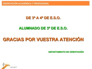 ORIENTACIÓN ACADÉMICA Y PROFESIONAL




                  DE 3º A 4º DE E.S.O.

               ALUMNADO DE 3º DE E.S.O.


GRACIAS POR VUESTRA ATENCIÓN

                                  DEPARTAMENTO DE ORIENTACIÓN




     decideT
 