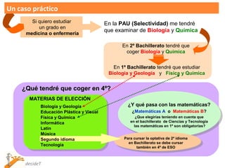 Un caso práctico
        Si quiero estudiar               En la PAU (Selectividad) me tendré
           un grado en
                                         que examinar de Biología y Química
      medicina o enfermería

                                               En 2º Bachillerato tendré que
                                                coger Biología y Química


                                            En 1º Bachillerato tendré que estudiar
                                          Biología y Geología y Física y Química


    ¿Qué tendré que coger en 4º?
       MATERIAS DE ELECCIÓN
           Biología y Geología                    ¿Y qué pasa con las matemáticas?
           Educación Plástica y Visual              ¿Matemáticas A o Matemáticas B?
           Física y Química                           ¿Que elegirías teniendo en cuenta que
           Informática                             en el bachillerato de Ciencias y Tecnología
                                                     las matemáticas en 1º son obligatorias?
           Latín
           Música
           Segundo idioma                       Para cursar la optativa de 2º idioma
                                                  en Bachillerato se debe cursar
           Tecnología
                                                      tambíén en 4º de ESO



     decideT
 