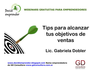 WEBINARS GRATUITAS PARA EMPRENDEDORES




                             Tips para alcanzar
                              tus objetivos de
                                   ventas
                               Lic. Gabriela Dobler

www.decidiemprender.blogspot.com Rama emprendedora
de GD Consultora www.gdconsultora.com.ar
 
