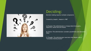 Deciding:
Decision making requires multiple components
Created by Joseph L. Massie in 1987
A) Purpose: The administrator in charge determines goals,
objective, duties and end results
B) Choice: The administrator considers possibilities and alterative
ideas
C) Thought: The administrator exercises what Massie calls a
“conscious mental process”
 