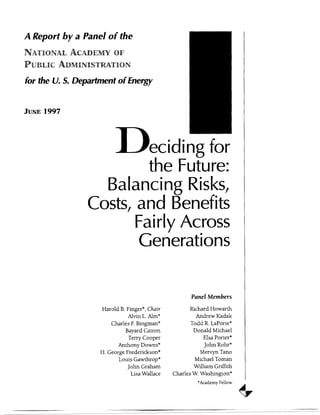 A Report by a Panel of the
for the U. S. Department of Energy
JUNE 1997
Dmecidi ng for
the Future:
Balancing Risks,
Costs, and Benefits
Fairly Across
Generations
Panel Members
Harold B. Finger*, Chair
Alvin L. Aim*
Charles F.Bingman*
Bayard Catron
Terry Cooper
Anthony Downs*
H. George Frederickson*
Louis Gawthrop*
John Graham
Lisa Wallace
Richard Howarth
Andrew Kadak
Todd R. LaPorte*
Donald Michael
Elsa Porter*
John Rohr*
Mervyn Tano
Michael Toman
William Griffith
Charles W. Washington*
*Academy Fellow
-- ...-.-_-__--_ .- __...- ._.~..
 