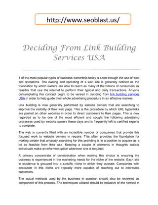 http://www.seoblast.us/


  Deciding From Link Building
         Services USA

1 of the most popular types of business ownership today is seen through the use of web
site operations. The owning and operating of a web site is generally noticed as the
foundation by which owners are able to reach as many of the billions of consumers as
feasible that use the internet to perform their typical and daily transactions. Anyone
contemplating this concept ought to be versed in deciding from link building services
USA in order to help guide their whole advertising procedure in an effective manner.

Link building is now generally performed by website owners that are searching to
improve the visibility of their web page. This is the procedure by which URL hyperlinks
are posted on other websites in order to direct customers to their pages. This is now
regarded as to be one of the most efficient and sought the following advertising
processes used by website owners these days and is frequently left to certified experts
to complete.

The web is currently filled with an incredible number of companies that provide this
focused work to website owners in require. This often provides the foundation for
making certain that anybody searching for this providing is in a position to acquire as a
lot as feasible from their use. Keeping a couple of elements in thoughts assists
individuals make an informed option whenever one is required.

A primary concentrate of consideration when making this choice is ensuring the
business is experienced in the marketing needs for the niche of the website. Each site
in existence is grouped into a specific niche in which they operate. Companies with
encounter in this niche are typically more capable of reaching out to interested
customers.

The actual methods used by the business in question should also be reviewed as
component of this process. The techniques utilized should be inclusive of the newest in
 