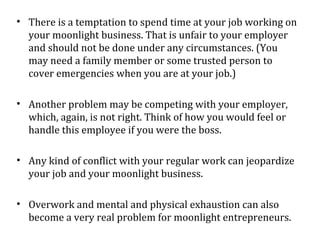 • There is a temptation to spend time at your job working on
  your moonlight business. That is unfair to your employer
  and should not be done under any circumstances. (You
  may need a family member or some trusted person to
  cover emergencies when you are at your job.)

• Another problem may be competing with your employer,
  which, again, is not right. Think of how you would feel or
  handle this employee if you were the boss.

• Any kind of conflict with your regular work can jeopardize
  your job and your moonlight business.

• Overwork and mental and physical exhaustion can also
  become a very real problem for moonlight entrepreneurs.
 