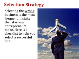 Selection Strategy
Selecting the wrong
business is the most
frequent mistake
that start-up
entrepreneurs
make. Here is a
checklist to help you
select a successful
one:
 