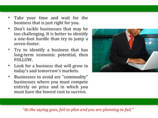 • Take your time and wait for the
  business that is just right for you.
• Don't tackle businesses that may be
  too challenging. It is better to identify
  a one-foot hurdle than try to jump a
  seven-footer.
• Try to identify a business that has
  long-term economic potential, then
  FOLLOW.
• Look for a business that will grow in
  today's and tomorrow's markets.
• Businesses to avoid are "commodity"
  businesses where you must compete
  entirely on price and in which you
  must have the lowest cost to survive.


       "As the saying goes, fail to plan and you are planning to fail."
 