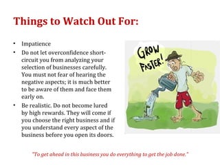 Things to Watch Out For:
•   Impatience
•   Do not let overconfidence short-
    circuit you from analyzing your
    selection of businesses carefully.
    You must not fear of hearing the
    negative aspects; it is much better
    to be aware of them and face them
    early on.
•   Be realistic. Do not become lured
    by high rewards. They will come if
    you choose the right business and if
    you understand every aspect of the
    business before you open its doors.


       "To get ahead in this business you do everything to get the job done."
 