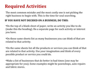 Required Activities
The most common mistake and the most costly one is not picking the
right business to begin with. This is the time for soul searching.
IF YOU HAVE NOT DECIDED ON A BUSINESS, DO THIS:

•On the top of a blank sheet of paper, write an activity you like to do
(make this the heading). Do a separate page for each activity or interest
you have.

•On those same sheets list as many businesses you can think of that are
related to that activity.

•On the same sheets list all the products or services you can think of that
are related to that activity. Use your imagination and think of every
possible product or service you could do.

•Make a list of businesses that do better in bad times (one may be
appropriate for you). Some examples might be pawnshops, auto repairs
and fabric stores.
 
