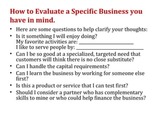 How to Evaluate a Specific Business you
have in mind.
• Here are some questions to help clarify your thoughts:
• Is it something I will enjoy doing?
  My favorite activities are: __________________________
  I like to serve people by: ________________________________
• Can I be so good at a specialized, targeted need that
  customers will think there is no close substitute?
• Can I handle the capital requirements?
• Can I learn the business by working for someone else
  first?
• Is this a product or service that I can test first?
• Should I consider a partner who has complementary
  skills to mine or who could help finance the business?
 