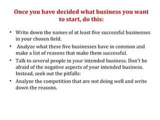 Once you have decided what business you want
                to start, do this:

• Write down the names of at least five successful businesses
  in your chosen field.
• Analyze what these five businesses have in common and
  make a list of reasons that make them successful.
• Talk to several people in your intended business. Don't be
  afraid of the negative aspects of your intended business.
  Instead, seek out the pitfalls:
• Analyze the competition that are not doing well and write
  down the reasons.
 