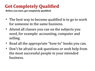 Get Completely Qualified
Before you start, get completely qualified:


• The best way to become qualified is to go to work
  for someone in the same business.
• Attend all classes you can on the subjects you
  need, for example: accounting, computer and
  selling.
• Read all the appropriate "how-to" books you can.
• Don't be afraid to ask questions or seek help from
  the most successful people in your intended
  business.
 