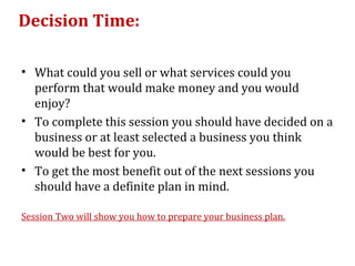 Decision Time:

• What could you sell or what services could you
  perform that would make money and you would
  enjoy?
• To complete this session you should have decided on a
  business or at least selected a business you think
  would be best for you.
• To get the most benefit out of the next sessions you
  should have a definite plan in mind.

Session Two will show you how to prepare your business plan.
 