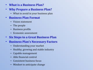 • What is a Business Plan?
• Why Prepare a Business Plan?
   – What to avoid in your business plan
• Business Plan Format
   –   Vision statement
   –   The people
   –   Business profile
   –   Economic assessment
• Six Steps to a Great Business Plan
• Business Plan's Necessary Factors
   –   Understanding your market
   –   Healthy, growing and stable industry
   –   Capable management
   –   Able financial control
   –   Consistent business focus
   –   Mindset to anticipate change
 